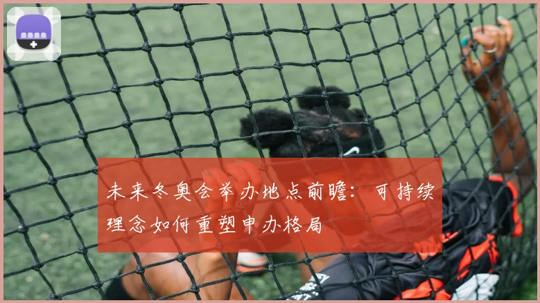 未来冬奥会举办地点前瞻：可持续理念如何重塑申办格局