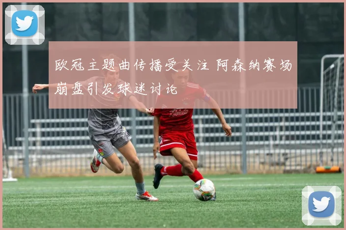 欧冠主题曲传播受关注 阿森纳赛场崩盘引发球迷讨论