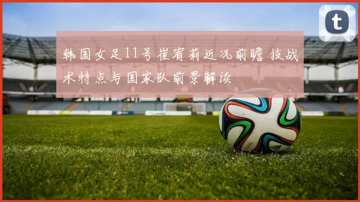 韩国女足11号崔宥莉近况前瞻 技战术特点与国家队前景解读
