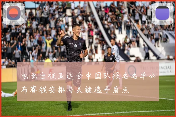 电竞出征亚运会中国队报名名单公布赛程安排与关键选手看点