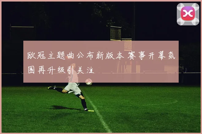 欧冠主题曲公布新版本 赛事开幕氛围再升级引关注